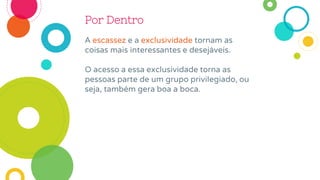 Por Dentro
A escassez e a exclusividade tornam as
coisas mais interessantes e desejáveis.
O acesso a essa exclusividade torna as
pessoas parte de um grupo privilegiado, ou
seja, também gera boa a boca.
 