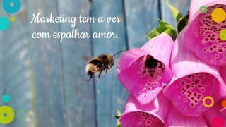 Marketing tem a ver
com espalhar amor.
 