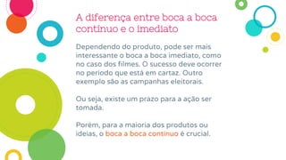 A diferença entre boca a boca
contínuo e o imediato
Dependendo do produto, pode ser mais
interessante o boca a boca imediato, como
no caso dos filmes. O sucesso deve ocorrer
no período que está em cartaz. Outro
exemplo são as campanhas eleitorais.
Ou seja, existe um prazo para a ação ser
tomada.
Porém, para a maioria dos produtos ou
ideias, o boca a boca contínuo é crucial.
 