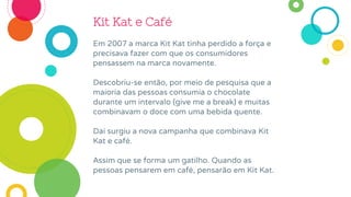 Kit Kat e Café
Em 2007 a marca Kit Kat tinha perdido a força e
precisava fazer com que os consumidores
pensassem na marca novamente.
Descobriu-se então, por meio de pesquisa que a
maioria das pessoas consumia o chocolate
durante um intervalo (give me a break) e muitas
combinavam o doce com uma bebida quente.
Daí surgiu a nova campanha que combinava Kit
Kat e café.
Assim que se forma um gatilho. Quando as
pessoas pensarem em café, pensarão em Kit Kat.
 