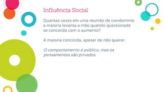 Influência Social
Quantas vezes em uma reunião de condomínio
a maioria levanta a mão quando questionada
se concorda com o aumento?
A maioria concorda, apesar de não querer.
O comportamento é público, mas os
pensamentos são privados.
 