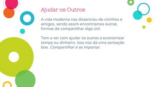 Ajudar os Outros
A vida moderna nos distanciou de vizinhos e
amigos, sendo assim encontramos outras
formas de compartilhar algo útil.
Tem a ver com ajudar os outros a economizar
tempo ou dinheiro. Isso nos dá uma sensação
boa. Compartilhar é se importar.
 