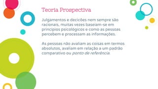 Teoria Prospectiva
Julgamentos e decicões nem sempre são
racionais, muitas vezes baseiam-se em
princípios psicológicos e como as pessoas
percebem e processam as informações.
As pessoas não avaliam as coisas em termos
absolutos, avaliam em relação a um padrão
comparativo ou ponto de referência.
 