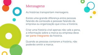Mensagens
As histórias transportam mensagens.
Existe uma grande diferença entre pessoas
falando do conteúdo e pessoas falando da
empresa ou organização que criou a história.
Criar uma história viral apenas não vale a pena,
a informação sobre a marca ou empresa deve
ser parte integrante da história.
Quando as pessoas contarem a história, não
poderão omitir a marca.
 