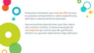 Pesquisas constatam que mais de 40% do que
as pessoas compartilham é sobre experiências,
opiniões e relacionamentos pessoais.
Neurocientistas descobriram que falar sobre
nós mesmos confere a mesma sensação de
recompensa que temos quando ganhamos
dinheiro ou quando saboreamos algo delicioso.
 