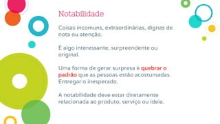 Notabilidade
Coisas incomuns, extraordinárias, dignas de
nota ou atenção.
É algo interessante, surpreendente ou
original.
Uma forma de gerar surpresa é quebrar o
padrão que as pessoas estão acostumadas.
Entregar o inesperado.
A notabilidade deve estar diretamente
relacionada ao produto, serviço ou ideia.
 