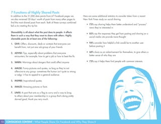 10 CONTAGIOUS CONTENT - What People Share On Facebook and Why They Share It
7 Functions of Highly Shared Posts
In addition to the 31,000 data points from 67 Facebook pages we,
we also reviewed 30 days’ worth of posts from many other pages to
find the most shared posts from each. Both of these surveys combined
led us to creating this tip list.
Shareability is all about what the post does to people- it affects
them in such a way that they want to share with others. Highly
shareable posts do at least one of the following:
1.	 GIVE: Offers, discounts, deals or contests that everyone can
benefit from, not just one sub-group of your friends
2.	 ADVISE: Tips, especially about problems that everyone
encounters; for example, how to get a job or how to beat the flu
3.	 WARN: Warnings about dangers that could affect anyone
4.	 AMUSE: Funny pictures and quotes, as long as they’re not
offensive to any group- sometimes the humor isn’t quite as strong
or edgy- it has to appeal to a general audience
5.	 INSPIRE: Inspirational quotes
6.	 AMAZE: Amazing pictures or facts
7.	 UNITE: A post that acts as a flag to carry and a way to brag
to others about your membership in a group that’s doing pretty
darned good, thank you very much.
Here are some additional statistics to consider taken from a recent
New York Times study on social sharing.
•	 75% say sharing helps them better understand and “process”
news they’re interested in
•	 85% say the responses they get from posting and sharing on a
social media site provide more thought
•	 94% consider how helpful a link would be to another user
before posting it
•	 68% share as an advertisement for themselves, to give others a
better sense of who they are
•	 73% say it helps them find people with common interests.
 