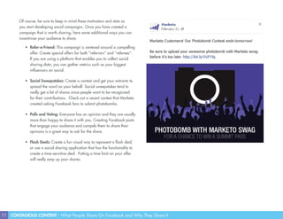 11 CONTAGIOUS CONTENT - What People Share On Facebook and Why They Share It
Of course, be sure to keep in mind these motivators and stats as
you start developing social campaigns. Once you have created a
campaign that is worth sharing, here some additional ways you can
incentivize your audience to share.
•	 Refer-a-Friend: This campaign is centered around a compelling
offer. Create special offers for both “referrers” and “referees”.
If you are using a platform that enables you to collect social
sharing data, you can gather metrics such as your biggest
influencers on social.
•	 Social Sweepstakes: Create a contest and get your entrants to
spread the word on your behalf. Social sweepstakes tend to
really get a lot of shares since people want to be recognized
for their contributions. Check out a recent contest that Marketo
created asking Facebook fans to submit photobombs.
•	 Polls and Voting: Everyone has an opinion and they are usually
more than happy to share it with you. Creating Facebook posts
that engage your audience and compels them to share their
opinions is a great way to ask for the share.
•	 Flash Deals: Create a fun visual way to represent a flash deal,
or use a social sharing application that has the functionality to
create a time-sensitive deal. Putting a time limit on your offer
will really amp up your shares.
 