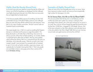 15 CONTAGIOUS CONTENT - What People Share On Facebook and Why They Share It
Highly Liked But Barely-Shared Posts
As we paid more and more attention to posts that got lots of likes and
shares, one of the first hypotheses we developed was that, although
most highly shared posts also got a lot of likes, there are many posts
that are highly-liked but barely-shared.
Is this because people publicly approve of something, but don’t feel
comfortable sharing it with others? Politics comes to mind- although
there are some who share all their political views with everyone, many
feel it’s not a topic of polite conversation. We don’t want to make our
Facebook friends uncomfortable.
We suspect people view a “Like” on a post as something that happens
between an individual and the person or page that posted it. This
liking also bonds us with other likers of that thing. Since we’re not
always sure who will see that we liked something, we consider whether
it would look bad to others that we liked it. We may never publicly
admit to liking (by clicking “like”) on a controversial post. But when we
click Share, we’re obviously saying, “I like this so much I wish I had
created it myself. I want everyone I’ve connected with on Facebook
to see it. I’m ok with my family, coworkers, supervisors, bosses- and
anybody else I’ve friended- knowing that I like it.” That’s why people
are more likely to share a cute puppy picture than a picture of the
book 50 Shades of Gray.
Examples of Highly Shared Posts
These are some of the most shareable posts we’ve run across. Some
have impressive numbers overall, and some just have exceptionally
high numbers for that page or its niche.
It’s So Snowy Here, Are We on the Ice Planet Hoth?
This one was posted when the big news in mid-February was that
another big winter storm system was coming in. Going by what
percentage of fans shared it, this is the most viral post we ran across in
our study. How viral was it? Even though the page that shared this post
has less than 10,000 fans, it engaged 41,334 people. Wowza. One
of the most viral posts is a Star Wars reference, and to the best movie
in the only authentic Star Wars trilogy? Well, that’s just cool. And yes,
we just made some geek enemies and we’re fine with that!
 