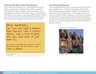 16 CONTAGIOUS CONTENT - What People Share On Facebook and Why They Share It
There Are Way More Aunties Than Mommies
This, the second most shared post in our study, reached twice as many
people as its page’s posts normally do. It was posted by a page that
primarily caters to mothers, but going with the “auntie angle” is smart
because there are more aunties than mothers. Always a smart thing to do-
think about who your audience is, how do they define themselves, and then
what and who else are they? What else do they like? And the lynchpin?
They asked for you to engage with it and share it in the picture itself.
Crazy Mountain Getaway?
This one engaged almost four times as many people as normal. We’re not
going to pretend we know why this one was shared so much. To Brian,
these rocks look gloppy and unattractive. Maybe it’s how the little rooms
are built to look so much like the rocks… but it just goes to show you an
important principle in Facebook marketing: you never know your audience
as well as they do, and you have to test a lot of content to find what they
respond the most to. In fact, they themselves may not know what they’ll love
until they see it. So Facebook marketing always will involve some level of
guessing and testing.
 
