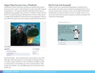 17 CONTAGIOUS CONTENT - What People Share On Facebook and Why They Share It
Happy Friday! Everyone Loves a Photobomb
Photobombs are kind of amazing. And they are certainly of-the-moment.
Everyone wants to crack a smile and laugh on a slow-moving-like-molasses
Friday afternoon. This post from Marketo drafts behind the hot topic of
photobombs to get people to like and share. For Marketo, Friday is the time
for fun. So instead of posting something that ties to business value, they do
a weekly Friday photobomb to generate shares and engagement. These do
very well and it’s great to give your audience something to look forward to.
Kids Are Cute (and Annoying?)
Another winner from a parenthood-oriented page. It reached twice as
many people as the page’s posts normally do and engaged about 5.5x as
many as normal. It says “my kids are cute” and who doesn’t think that? It’s
something that a lot of parents feel at one time or another, and it’s a cute
way to vent some of that annoyance annoyance and feel camaraderie with
a other like-minded people.
And about Fridays… Brian sometimes posts a funny photo on one of the
other days of the week, because so many people are posting fun things
on Fridays, it doesn’t stand out as much. Sometimes you follow the pack
as a best practice, and sometimes you want to surprise people in order
to grab more attention. Try a few different days out and see what works
best for you.
 