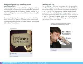 18 CONTAGIOUS CONTENT - What People Share On Facebook and Why They Share It
Here’s Permission to say something you’ve
been holding back
This contagious post gets us thinking: What does each group want to say
that they normally can’t? If they were hanging out together, empowering
each other, what would they say? Something playful or shocking? Or, in
politics, something serious or contentious. In this example, something fun
and indulgent.
Shoes are certainly a topic that many people can bond over. And who
doesn’t want a new pair of shoes? Guaranteed that this post resonated
with many like-minded individuals with a shoe collection, resulting in the
high number of likes and shares.
Warnings and Tips
This one didn’t get a whole lot of shares overall, but it did get more than
any other of the posts on this page in the previous month. This falls under
the “people share tips” wisdom. The only thing we’d say about this post
is that it is not one of the most interactive. One trap we see Facebook
pages fall into when they’re first trying to engage people, is to focus on
time-related themes-and by that we mean holidays, seasons and what day
of week it is. These work to a degree, as they might with every possible
audience. And tying it into the theme of this page (which was “getting a
job”) is clever, but they could do better.
 