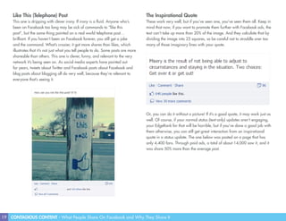 19 CONTAGIOUS CONTENT - What People Share On Facebook and Why They Share It
Like This (Telephone) Post
This one is dripping with clever irony. If irony is a fluid. Anyone who’s
been on Facebook too long may be sick of commands to “like this
post”, but the same thing painted on a real world telephone post…
brilliant. If you haven’t been on Facebook forever, you still get a joke
and the command. What’s crazier, it got more shares than likes, which
illustrates that it’s not just what you tell people to do. Some posts are more
shareable than others. This one is clever, funny, and relevant to the very
network it’s being seen on. As social media experts have pointed out
for years, tweets about Twitter and Facebook posts about Facebook and
blog posts about blogging all do very well, because they’re relevant to
everyone that’s seeing it.
The Inspirational Quote
These work very well, but if you’ve seen one, you’ve seen them all. Keep in
mind that now, if you want to promote them further with Facebook ads, the
text can’t take up more than 20% of the image. And they calculate that by
dividing the image into 25 squares, so be careful not to straddle over too
many of those imaginary lines with your quote.
Or, you can do it without a picture! If it’s a good quote, it may work just as
well. Of course, if your normal status (text-only) updates aren’t engaging,
your EdgeRank for that will be horrible, but if you’ve done a good job with
them otherwise, you can still get great interaction from an inspirational
quote in a status update. The one below was posted on a page that has
only 4,400 fans. Through paid ads, a total of about 14,000 saw it, and it
was share 50% more than the average post.
 