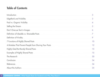 2 CONTAGIOUS CONTENT - What People Share On Facebook and Why They Share It
Table of Contents
Introduction
EdgeRank and Visibility
Paid vs. Organic Visibility
Selling the Dream
Don’t Overuse Text in Images
Definition of Likeable vs. Shareable Posts
Definition of Virality
7 Functions of Highly Shared Posts
4 Mistakes That Prevent People from Sharing Your Posts
Highly Liked But Barely-Shared Posts
Examples of Highly Shared Posts
The Research
Conclusion
References
About the Authors
3
3
4
5
6
7
9
10
12
15
15
30
34
34
35
 