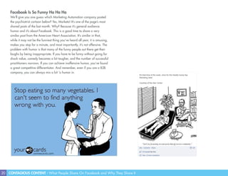 20 CONTAGIOUS CONTENT - What People Share On Facebook and Why They Share It
Facebook Is So Funny Ha Ha Ha
We’ll give you one guess which Marketing Automation company posted
the psychiatrist cartoon below? Yes, Marketo! It’s one of the page’s most
shared posts of the last month. Why? Because it’s general audience
humor and it’s about Facebook. This is a good time to share a very
similar post from the American Heart Association. It’s similar in that,
while it may not be the funniest thing you’ve heard all year, it is amusing,
makes you stop for a minute, and most importantly, it’s not offensive. The
problem with humor is that many of the funny people out there get their
laughs by being inappropriate. If you have to be funny without going for
shock value, comedy becomes a bit tougher, and the number of successful
practitioners narrows. If you can achieve inoffensive humor, you’ve found
a great competitive differentiator. And remember, even if you are a B2B
company, you can always mix a bit ‘o humor in.
 