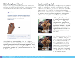 21 CONTAGIOUS CONTENT - What People Share On Facebook and Why They Share It
B2B Marketing Songs, Of Course!
This post is unique, because no one had written a song for marketing
automation yet. Marketo had the first such song written, along with a nice
animation. It got widely shared because it’s positive and different.
Cute Animals Always Work
Dipping deep into the well of cuteness, we find a squirrel packing its huge
cheeks with- probably nuts- but it looks enough like toffee to get away
with this. Cute kids often work, but not always. Most people have nothing
against animals- we’re brought up with cartoons and movies about
friendly animals, we have pets in our houses and we love to go to the zoo
or aquarium… so cute animals are a very appealing general audience
subject to use to convey ideas or humor. They’re super shareable.
This is really exciting for B2B because it’s a new way to make B2B
marketing more interesting. The biggest sin on Facebook is being boring,
because EdgeRank lowers your post visibility when people don’t interact
with them. So don’t hesitate to try something like this! The lesson is try new
things and think outside the box. Creativity can really catapult you to the
head of the pack. So take a risk.
Additionally, this is the perfect image
to illustrate what we mean about the
20% text rule and the 5x5 grid. You
can see below the same picture with
its 25 squares, and that the text is a bit
too high from the bottom of the image.
If they’d just put the text about 10
pixels lower, this would pass the 20%
rule and they could use a promoted
post ad for it.
How do you create your own grid? You
can do it in Photoshop, and if you’re a
real Ps guru, maybe do even better: go
to your preferences and modify your
grid to have 5 sections every 20%,
using dots. But, the easiest way is to
create a table in PowerPoint that you’ll
reuse, and whenever you want to
check an image, paste it into that slide
and adjust the dimensions of the table
to your image. It’s that easy.
 