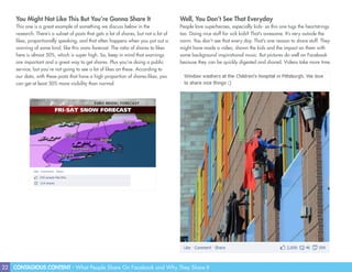 22 CONTAGIOUS CONTENT - What People Share On Facebook and Why They Share It
Well, You Don’t See That Everyday
People love superheroes, especially kids- so this one tugs the heartstrings
too. Doing nice stuff for sick kids? That’s awesome. It’s very outside the
norm. You don’t see that every day. That’s one reason to share stuff. They
might have made a video, shown the kids and the impact on them with
some background inspirational music. But pictures do well on Facebook
because they can be quickly digested and shared. Videos take more time.
You Might Not Like This But You’re Gonna Share It
This one is a great example of something we discuss below in the
research. There’s a subset of posts that gets a lot of shares, but not a lot of
likes, proportionally speaking, and that often happens when you put out a
warning of some kind, like this snow forecast. The ratio of shares to likes
here is almost 50%, which is super high. So, keep in mind that warnings
are important and a great way to get shares. Plus you’re doing a public
service, but you’re not going to see a lot of likes on these. According to
our data, with these posts that have a high proportion of shares:likes, you
can get at least 50% more visibility than normal.
 