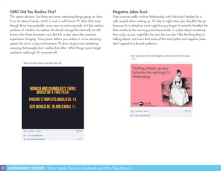 23 CONTAGIOUS CONTENT - What People Share On Facebook and Why They Share It
Negative Jokes Suck
Does anyone really confuse Wednesday with Saturday? Maybe for a
split second when waking up. Or late at night when you shouldn’t be up
because it’s a school or work night but you forgot. It certainly throttled the
likes similar to the warning posts because this is a joke about something
that sucks, so you might like the joke but you don’t like the thing they’re
talking about. Just know that some of the most jaded and negative jokes
don’t appeal to a broad audience.
OMG Did You Realize This?
This seems obvious- but there are some interesting things going on here.
First, it’s about Friends, which is such a well-known TV show that, even
though Brian has probably never seen an entire episode of it (he catches
portions of it before he realizes he should change the channel), he still
knows who these characters are. But this is also about the common
experience of aging. Time passes before you realize it- at an amazing
speed. So we’re using a mainstream TV show to point out something
amazing that people don’t realize that often. What thing is your target
audience realizing? Or unaware of?
 