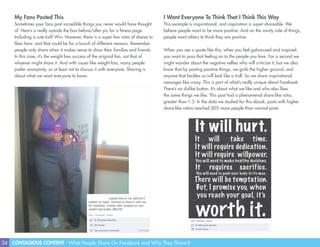 24 CONTAGIOUS CONTENT - What People Share On Facebook and Why They Share It
I Want Everyone To Think That I Think This Way
This example is inspirational, and inspiration is super-shareable. We
believe people want to be more positive. And on the vanity side of things,
people want others to think they are positive.
When you see a quote like this, when you feel galvanized and inspired,
you want to pass that feeling on to the people you love. For a second we
might wonder about the negative nellies who will criticize it, but we also
know that by posting positive things, we grab the higher ground, and
anyone that heckles us will look like a troll. So we share inspirational
messages like crazy. This is part of what’s really unique about Facebook.
There’s no dislike button. It’s about what we like and who also likes
the same things we like. This post had a phenomenal share:like ratio,
greater than 1:3. In the data we studied for this ebook, posts with higher
share:like ratios reached 50% more people than normal posts.
My Fans Posted This
Sometimes your fans post incredible things you never would have thought
of. Here’s a really outside the box before/after pic for a fitness page.
Including a cute kid? Win. However, there is a super low ratio of shares to
likes here- and that could be for a bunch of different reasons. Remember,
people only share when it makes sense to show their families and friends.
In this case, it’s the weight loss success of the original fan, not that of
whoever might share it. And with issues like weight loss, many people
prefer anonymity, or at least not to discuss it with everyone. Sharing is
about what we want everyone to know.
 
