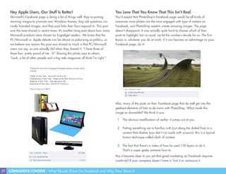 29 CONTAGIOUS CONTENT - What People Share On Facebook and Why They Share It
Hey Apple Users, Our Stuff Is Better!
Microsoft’s Facebook page is doing a lot of things well- they’re posting
stunning images to promote new Windows themes, they ask questions via
nicely branded images, and they post links their fans respond to. This post
was the most shared in recent times. It’s another brag post about how many
Microsoft products were chosen by Engadget readers. We know that the
PC/Microsoft vs. Apple debate can be almost as polarizing as politics, so
we believe one reason this post was shared so much is that PC/Microsoft
users can say, as one actually did when they shared it, “I have three of
these four, pretty proud of me :-D” Sharing this photo says to others,
“Look, a lot of other people and a big web magazine all think I’m right.”
You Love That You Know That This Isn’t Real
You’d expect that PhotoShop’s Facebook page would be all kinds of
awesome since photos are the most engaged with type of content on
Facebook, and PhotoShop experts create amazing images. The page
doesn’t disappoint. It was actually quite hard to choose which of their
posts to highlight, but as usual, we let the numbers decide for us. The first
lesson is: whatever you do at work, if it can become an advantage on your
Facebook page, do it!
Also, many of the posts on their Facebook page that do well get into the
geekiest elements of how to do more with PhotoShop. What made this
image so shareable? We think it was:
1.	 The obvious modification of reality- it jumps out at you.
2.	 Putting something we’re familiar with (cut along the dotted line) in a
context that clashes (you don’t cut roads with scissors)- this is a typical
humor technique called clash of context.
3.	 The fact that there’s a video of how he used 130 layers to do it.
That’s a super geeky extreme how-to.
Has it become clear to you yet that good marketing on Facebook requires
creativity? If your company doesn’t have it, hire it or outsource it.
 