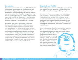 3 CONTAGIOUS CONTENT - What People Share On Facebook and Why They Share It
Introduction
Do you have an uncontrollable desire to yell, “KABAMA-LAMA!!!”
more frequently than you already do? Then you definitely need
to create Facebook posts that get more shares. Because when
Facebook page admins discover one of their posts has ‘gone viral’,
they can’t control themselves. They yell out strange phrases. They
fist bump, give themselves a high five, and show off their really bad
dance moves. Hopefully they have someone in the office to share
this with. Otherwise the accounting department sees it and starts
looking for irregularities in the social media side of the ledger.
In this ebook, we’re going to teach you how to create posts
that more people will want to share. It includes best practices,
case studies, and some new research on how people interact
with Facebook posts. First, we describe the Facebook marketing
ecosystem for Facebook page managers. We differentiate between
posts with different interaction goals. We discuss the concept of
virality and whether it’s truly possible on Facebook or not. Then
we highlight tips for creating highly shareable posts and discuss
mistakes that make posts unshareable. Next, in our case studies,
we discuss why real Facebook posts received an above average
number of shares. Finally, for the geeks, we go into excruciating
detail about the research we conducted for this ebook.
EdgeRank and Visibility
Most brands engaged in Facebook marketing have by now absorbed
how EdgeRank can dictate their success or failure. For those who
haven’t, the next couple of paragraphs will bring you up to speed.
Only about 1% of fans ever return to your actual Facebook page
after they’ve liked it. The majority of people spend most of their
Facebook time in their newsfeed, which are the posts they see
on their homepage. No one sees every post from every friend or
page they’ve liked. Facebook tries to show each person the things
they’d be most interested in based on past posts you’ve clicked on,
commented on, liked and shared. And Facebook tries to show you
more of the same.
Only a small percentage of your fans interact with your posts when
they show up in their newsfeed. The fans who don’t click on your
posts stop seeing you there. That means your Facebook Page isn’t
going to be seen by all your fans. In fact,
Facebook said in February of 2012
that the average page was reaching
just 12% of its fans. So, if you want
your fans to see your posts, you need
to get them to click on something in
each post. That’s why people write
so much about how to get people to
like, share and comment on posts.
 