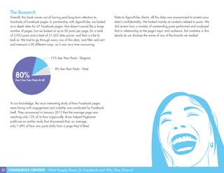 30 CONTAGIOUS CONTENT - What People Share On Facebook and Why They Share It
The Research
Overall, this book comes out of having paid long-term attention to
hundreds of Facebook pages. In partnership with AgoraPulse, we looked
at in-depth data for 67 Facebook pages- that doesn’t sound like a large
number of pages, but we looked at up to 50 posts per page, for a total
of 2,953 posts and a total of 31,423 data points- and that is a lot to
look at. We had to go through every row of this data, and filter and sort
and measure it 20 different ways, so it was very time consuming.
To our knowledge, the most interesting study of how Facebook pages
were faring with engagement and visibility was conducted by Facebook
itself. They announced in January 2012 that the average page was
reaching only 12% of its fans organically. Brian helped PageLever
publicize an earlier study that discovered that, on average,
only 7.49% of fans saw posts daily from a page they’d liked.
80%Don’t See Your Posts At All
11% See Your Posts - Organic
8% See Your Posts - Paid
Note to AgoraPulse clients: all this data was anonymized to protect your
data’s confidentiality. We looked mainly at numbers related to posts. We
did review how a number of outstanding posts performed and analyzed
that in relationship to the page’s topic and audience. But nowhere in this
ebook do we disclose the name of any of the brands we studied.
 