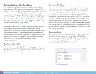 32 CONTAGIOUS CONTENT - What People Share On Facebook and Why They Share It
Research Findings: Other Correlations
We explored the relationship of various metrics to prove or disprove
some assumptions. This was accomplished with scatter graphs and R
values. If you’re not familiar with statistics, the R value tells you how much
two measures are related. Finding a high amount of correlation does
not prove that one thing causes the other (we like to say “correlation is
not causation”), but if there’s a low correlation, chances are that neither
causes the other. In other words, if we check what Facebook has told us,
that getting more interaction on our posts yields greater visibility, we can
confirm this somewhat with a high R value.
When we look at R values, we’re either looking for a strong correlation,
no correlation, or perhaps more or less correlation than another
relationship (if, for example, we’re looking at whether comments or likes
create more post visibility). The numbers we need to reach medium or
strong correlation, unfortunately, depends on the sample size. We found
it safest to just compare the R values for each relationship to prioritize
which things were most related to increased post visibility.
Here’s what we found:
Page Fans and Shareability
The number of fans on a page has does not correlate to what percentage
of fans see your posts, then share those posts (R=0.048) – having more
fans doesn’t make your content more shareable. That seems obvious, but
it’s nice to have data to back it up.
Comments and Viral Reach
We were surprised to find one of the strongest correlations were
between comments and viral reach- substantially more correlation than
between shares and viral reach. That may surprise some people, but
when you read the definition of viral reach, it’s “people seeing stories
about you doing things on Facebook,” not necessarily people seeing
shared posts, and not necessarily even sharing posts. So, in this case, it
looks like Facebook may be more likely to show your friends that you’re
commenting on a post than other types of engagement. If you’re an
admin for your Facebook page and you hover over the number of people
who saw the post in the lower left hand corner, you’ll see the breakout for
organic, paid and viral reach. Usually, we see more viral reach for posts
that have more comments.
Comments and Reach
Comments also are more strongly correlated with organic and fan reach
than shares or likes. In order, the most correlated with visibility are
comments, shares and like s. This actually makes some sense as it might
be an attempt in the EdgeRank algorithm to adjust for how much more
frequently people like than they share or comment.
 