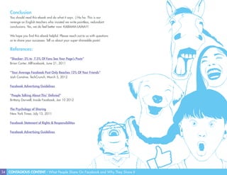 34 CONTAGIOUS CONTENT - What People Share On Facebook and Why They Share It
Conclusion
You should read this ebook and do what it says. :) Ha ha. This is our
revenge on English teachers who insisted we write pointless, redundant
conclusions. Yes, we do feel better now. KABAMA-LAMA!!!
We hope you find this ebook helpful. Please reach out to us with questions
or to share your successes. Tell us about your super-shareable posts!
References:
“Shocker: 3% to 7.5% Of Fans See Your Page’s Posts”
Brian Carter, AllFacebook, June 21, 2011
“Your Average Facebook Post Only Reaches 12% Of Your Friends”
Josh Constine, TechCrunch, March 5, 2012
Facebook Advertising Guidelines
“People Talking About This’ Definied”
Brittany Darwell, Inside Facebook, Jan 10 2012
The Psychology of Sharing
New York Times, July 13, 2011
Facebook Statement of Rights & Responsibilities
Facebook Advertising Guidelines
 