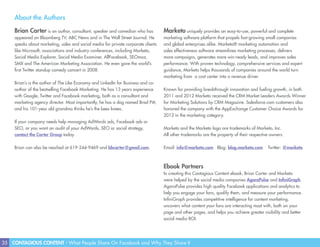 35 CONTAGIOUS CONTENT - What People Share On Facebook and Why They Share It
About the Authors
Brian Carter is an author, consultant, speaker and comedian who has
appeared on Bloomberg TV, ABC News and in The Wall Street Journal. He
speaks about marketing, sales and social media for private corporate clients
like Microsoft, associations and industry conferences, including Marketo,
Social Media Explorer, Social Media Examiner, AllFacebook, SEOmoz,
SMX and The American Marketing Association. He even gave the world’s
first Twitter standup comedy concert in 2008.
Brian’s is the author of The Like Economy and LinkedIn for Business and co-
author of the bestselling Facebook Marketing. He has 13 years experience
with Google, Twitter and Facebook marketing, both as a consultant and
marketing agency director. Most importantly, he has a dog named Brad Pitt,
and his 101-year old grandma thinks he’s the bees knees.
If your company needs help managing AdWords ads, Facebook ads or
SEO, or you want an audit of your AdWords, SEO or social strategy,
contact the Carter Group today.
Brian can also be reached at 619-244-9469 and bbcarter@gmail.com.
Marketo uniquely provides an easy-to-use, powerful and complete
marketing software platform that propels fast-growing small companies
and global enterprises alike. Marketo® marketing automation and
sales effectiveness software streamlines marketing processes, delivers
more campaigns, generates more win-ready leads, and improves sales
performance. With proven technology, comprehensive services and expert
guidance, Marketo helps thousands of companies around the world turn
marketing from a cost center into a revenue driver.
Known for providing breakthrough innovation and fueling growth, in both
2011 and 2012 Marketo received the CRM Market Leaders Awards Winner
for Marketing Solutions by CRM Magazine. Salesforce.com customers also
honored the company with the AppExchange Customer Choice Awards for
2012 in the marketing category.
Marketo and the Marketo logo are trademarks of Marketo, Inc.
All other trademarks are the property of their respective owners.
Email: info@marketo.com Blog: blog.marketo.com Twitter: @marketo
Ebook Partners
In creating this Contagious Content ebook, Brian Carter and Marketo
were helped by the social media companies AgoraPulse and InfiniGraph.
AgoraPulse provides high quality Facebook applications and analytics to
help you engage your fans, qualify them, and measure your performance.
InfiniGraph provides competitive intelligence for content marketing,
uncovers what content your fans are interacting most with, both on your
page and other pages, and helps you achieve greater visibility and better
social media ROI.
 