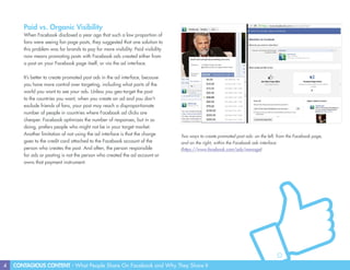 4 CONTAGIOUS CONTENT - What People Share On Facebook and Why They Share It
Paid vs. Organic Visibility
When Facebook disclosed a year ago that such a low proportion of
fans were seeing fan page posts, they suggested that one solution to
this problem was for brands to pay for more visibility. Paid visibility
now means promoting posts with Facebook ads created either from
a post on your Facebook page itself, or via the ad interface.
It’s better to create promoted post ads in the ad interface, because
you have more control over targeting, including what parts of the
world you want to see your ads. Unless you geo-target the post
to the countries you want, when you create an ad and you don’t
exclude friends of fans, your post may reach a disproportionate
number of people in countries where Facebook ad clicks are
cheaper. Facebook optimizes the number of responses, but in so
doing, prefers people who might not be in your target market.
Another limitation of not using the ad interface is that the charge
goes to the credit card attached to the Facebook account of the
person who creates the post. And often, the person responsible
for ads or posting is not the person who created the ad account or
owns that payment instrument.
Two ways to create promoted post ads: on the left, from the Facebook page,
and on the right, within the Facebook ads interface:
(https://www.facebook.com/ads/manage)
 