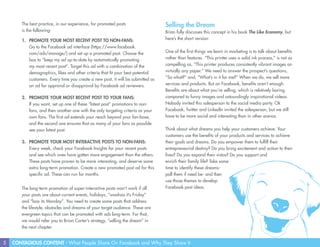 5 CONTAGIOUS CONTENT - What People Share On Facebook and Why They Share It
The best practice, in our experience, for promoted posts
is the following:
1.	 PROMOTE YOUR MOST RECENT POST TO NON-FANS:
Go to the Facebook ad interface (https://www.facebook.
com/ads/manage/) and set up a promoted post. Choose the
box to “keep my ad up-to-date by automatically promoting
my most recent post”. Target this ad with a combination of the
demographics, likes and other criteria that fit your best potential
customers. Every time you create a new post, it will be submitted as
an ad for approval or disapproval by Facebook ad reviewers.
2.	 PROMOTE YOUR MOST RECENT POST TO YOUR FANS:
If you want, set up one of these “latest post” promotions to non-
fans, and then another one with the only targeting criteria as your
own fans. The first ad extends your reach beyond your fan-base,
and the second one ensures that as many of your fans as possible
see your latest post.
3.	 PROMOTE YOUR MOST INTERACTIVE POSTS TO NON-FANS:
Every week, check your Facebook Insights for your recent posts
and see which ones have gotten more engagement than the others.
These posts have proven to be more interesting, and deserve some
extra long-term promotion. Create a new promoted post ad for this
specific ad. These can run for months.
The long-term promotion of super-interactive posts won’t work if all
your posts are about current events, holidays, “woohoo it’s Friday”
and “boo its Monday”. You need to create some posts that address
the lifestyle, obstacles and dreams of your target audience. These are
evergreen topics that can be promoted with ads long-term. For that,
we would refer you to Brian Carter’s strategy, “selling the dream” in
the next chapter.
Selling the Dream
Brian fully discusses this concept in his book The Like Economy, but
here’s the short version:
One of the first things we learn in marketing is to talk about benefits
rather than features. “This printer uses a solid ink process,” is not as
compelling as, “This printer produces consistently vibrant images on
virtually any paper.” We need to answer the prospect’s questions,
“So what?” and, “What’s in it for me?” When we do, we sell more
services and products. But on Facebook, benefits aren’t enough.
Benefits are about what you’re selling, which is relatively boring
compared to funny images and astoundingly inspirational videos.
Nobody invited this salesperson to the social media party. Ok
Facebook, Twitter and LinkedIn invited the salesperson, but we still
have to be more social and interesting than in other arenas.
Think about what dreams you help your customers achieve. Your
customers use the benefits of your products and services to achieve
their goals and dreams. Do you empower them to fulfill their
entrepreneurial destiny? Do you bring excitement and action to their
lives? Do you expand their vistas? Do you support and
enrich their family life? Take some
time to identify these dreams-
poll them if need be- and then
use those themes to develop
Facebook post ideas.
 