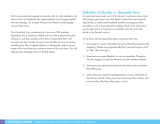 7 CONTAGIOUS CONTENT - What People Share On Facebook and Why They Share It
But this promoted post seemed to resonate with not only marketers, but
other viewers on Facebook that appreciated the visual image coupled
with the message. As a result, this post was liked by 4,683 people
and got 329 shares.
Don’t be afraid to try something fun if you are a B2B marketer.
Remember, this is Facebook. People won’t just like a post for the sake
of liking it, and they certainly won’t share it unless they feel it will
resonate with their friends. So even if you feel like you are promoting
something dry like a targeted webinar or whitepaper, make sure you
create a fun visual that your audience wants to like and share. This will
help get your message across in the B2B space.
Definition of Likeable vs. Shareable Posts
As mentioned previously, much of this ebook’s conclusions about what
kind of posts get shares and what doesn’t comes from new research.
AgoraPulse, a widely-used Facebook analytics and app provider,
provided us with a large dataset to analyze. Much more information
on this data and our conclusions is available near the end of this
ebook in the Reseach section.
As we dove into the AgoraPulse data, it became clear that…
1.	 Some posts are super-shareable, but not so likeable (proportionally
speaking). People may hypothetically like a post but forget to click
on “like” after sharing it.
2.	 Some posts are super-likeable, but not so shareable. I’ll explain
why this happens in both the Research and the Mistakes sections.
3.	 Some posts are super-conversational and receive more comments
than other posts.
4.	 Some posts you create for lead-generation, so you want clicks on
the link you include. These posts may have lower likes, shares, and
comments than the three other types of posts.
 