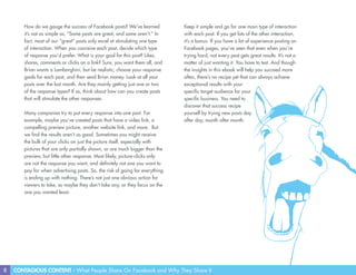 8 CONTAGIOUS CONTENT - What People Share On Facebook and Why They Share It
How do we gauge the success of Facebook posts? We’ve learned
it’s not as simple as, “Some posts are great, and some aren’t.” In
fact, most of our “great” posts only excel at stimulating one type
of interaction. When you conceive each post, decide which type
of response you’d prefer. What is your goal for this post? Likes,
shares, comments or clicks on a link? Sure, you want them all, and
Brian wants a Lamborghini, but be realistic; choose your response
goals for each post, and then send Brian money. Look at all your
posts over the last month. Are they mainly getting just one or two
of the response types? If so, think about how can you create posts
that will stimulate the other responses.
Many companies try to put every response into one post. For
example, maybe you’ve created posts that have a video link, a
compelling preview picture, another website link, and more. But
we find the results aren’t as good. Sometimes you might receive
the bulk of your clicks on just the picture itself, especially with
pictures that are only partially shown, or are much bigger than the
preview, but little other response. Most likely, picture-clicks only
are not the response you want, and definitely not one you want to
pay for when advertising posts. So, the risk of going for everything
is ending up with nothing. There’s not just one obvious action for
viewers to take, so maybe they don’t take any, or they focus on the
one you wanted least.
Keep it simple and go for one main type of interaction
with each post. If you get lots of the other interaction,
it’s a bonus. If you have a lot of experience posting on
Facebook pages, you’ve seen that even when you’re
trying hard, not every post gets great results. It’s not a
matter of just wanting it. You have to test. And though
the insights in this ebook will help you succeed more
often, there’s no recipe yet that can always achieve
exceptional results with your
specific target audience for your
specific business. You need to
discover that success recipe
yourself by trying new posts day
after day, month after month.
 