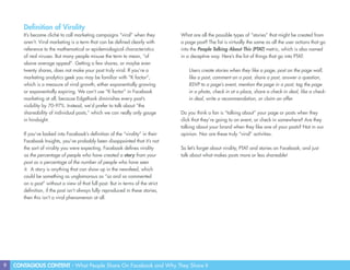 9 CONTAGIOUS CONTENT - What People Share On Facebook and Why They Share It
Definition of Virality
It’s become cliché to call marketing campaigns “viral” when they
aren’t. Viral marketing is a term that can be defined clearly with
reference to the mathematical or epidemiological characteristics
of real viruses. But many people misuse the term to mean, “of
above average appeal”. Getting a few shares, or maybe even
twenty shares, does not make your post truly viral. If you’re a
marketing analytics geek you may be familiar with “K factor”,
which is a measure of viral growth, either exponentially growing
or exponentially expiring. We can’t use “K factor” in Facebook
marketing at all, because EdgeRank diminishes every post’s
visibility by 70-97%. Instead, we’d prefer to talk about “the
shareability of individual posts,” which we can really only gauge
in hindsight.
If you’ve looked into Facebook’s definition of the “virality” in their
Facebook Insights, you’ve probably been disappointed that it’s not
the sort of virality you were expecting. Facebook defines virality
as the percentage of people who have created a story from your
post as a percentage of the number of people who have seen
it. A story is anything that can show up in the newsfeed, which
could be something as unglamorous as “so and so commented
on a post” without a view of that full post. But in terms of the strict
definition, if the post isn’t always fully reproduced in these stories,
then this isn’t a viral phenomenon at all.
What are all the possible types of “stories” that might be created from
a page post? The list is virtually the same as all the user actions that go
into the People Talking About This (PTAT) metric, which is also named
in a deceptive way. Here’s the list of things that go into PTAT:
Users create stories when they like a page, post on the page wall,
like a post, comment on a post, share a post, answer a question,
RSVP to a page’s event, mention the page in a post, tag the page
in a photo, check in at a place, share a check-in deal, like a check-
in deal, write a recommendation, or claim an offer.
Do you think a fan is “talking about” your page or posts when they
click that they’re going to an event, or check in somewhere? Are they
talking about your brand when they like one of your posts? Not in our
opinion. Nor are these truly “viral” activities.
So let’s forget about virality, PTAT and stories on Facebook, and just
talk about what makes posts more or less shareable!
 