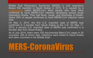 MERS-CoronaVirus
Middle East Respiratory Syndrome (MERS) is viral respiratory
illness first reported in Saudi Arabia in 2012. It is caused by a
coronavirus called MERS-CoV. Most people who have been
confirmed to have MERS-CoV infection developed severe acute
respiratory illness. They had fever, cough, and shortness of breath.
About 30% of people confirmed to have MERS-CoV infection have
died.
On May 2, 2014, the first U.S. imported case of MERS was
confirmed in a traveler from Saudi Arabia to the U.S. On May 11,
2014, a second U.S. imported case of MERS was confirmed in a
traveler also from Saudi Arabia.
As of July 2014, there were 700 documented Mers-CoV cases in 20
countries, 250 of whom died. Infections were linked to Saudi Arabia
and other countries in the Middle East.
 