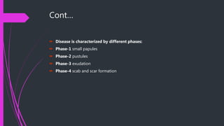 Cont…
 Disease is characterized by different phases:
 Phase-1 small papules
 Phase-2 pustules
 Phase-3 exudation
 Phase-4 scab and scar formation
 