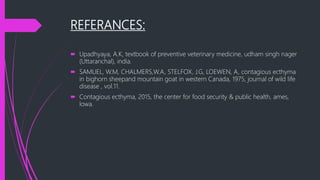 REFERANCES:
 Upadhyaya, A.K, textbook of preventive veterinary medicine, udham singh nager
(Uttaranchal), india.
 SAMUEL, W.M, CHALMERS,W.A, STELFOX, J.G, LOEWEN, A, contagious ecthyma
in bighorn sheepand mountain goat in western Canada, 1975, journal of wild life
disease , vol.11.
 Contagious ecthyma, 2015, the center for food security & public health, ames,
lowa.
 