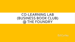 CO-LEARNING LAB
(BUSINESS BOOK CLUB)
@ THE FOUNDRY
Ed Curley
1
 