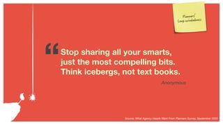 “Stop sharing all your smarts,
just the most compelling bits.
Think icebergs, not text books.
Anonymous
Source: What Agenc...