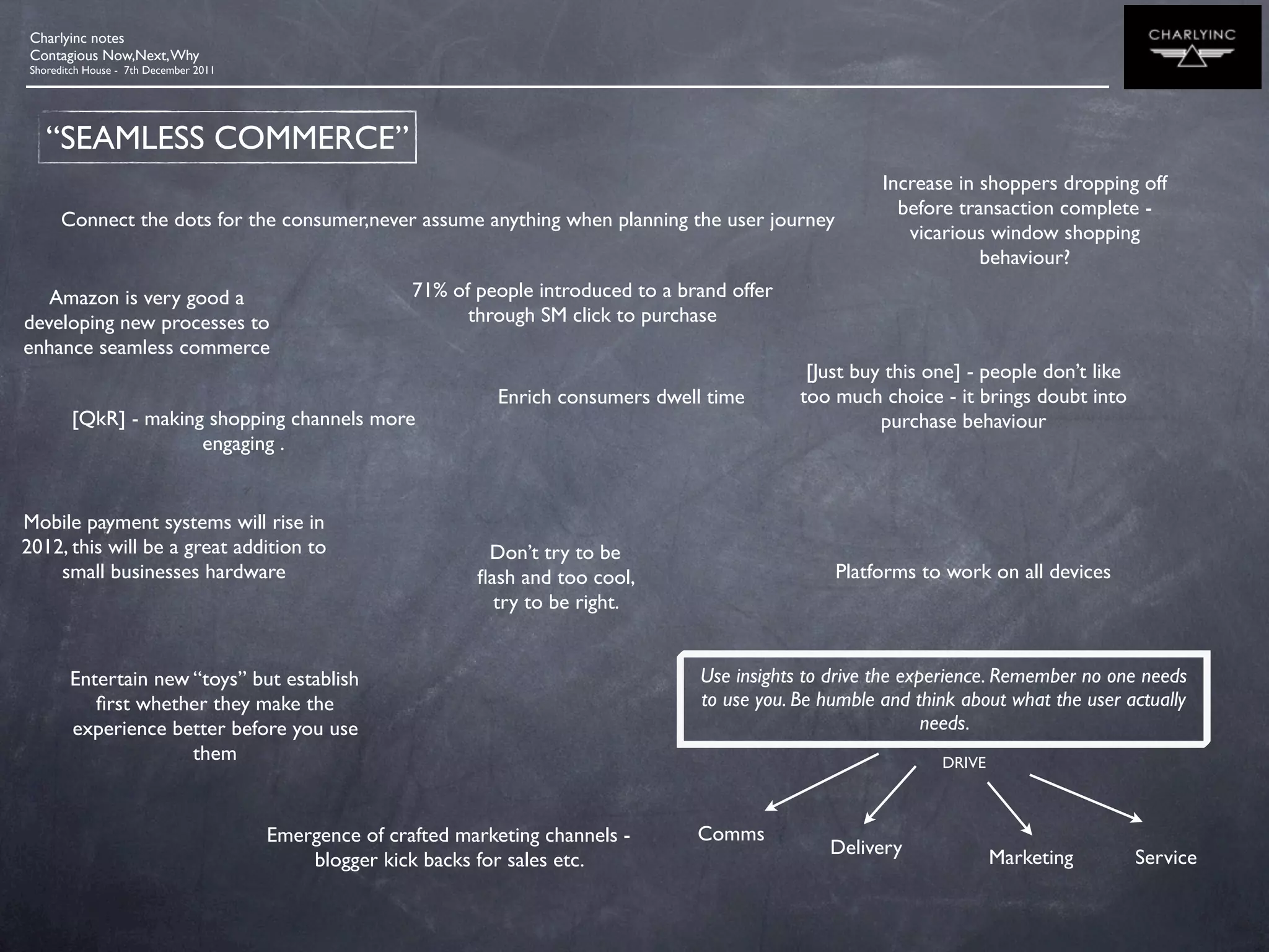 Charlyinc notes
 Contagious Now,Next, Why
 Shoreditch House - 7th December 2011




    “SEAMLESS COMMERCE”
                                                                                                              Increase in shoppers dropping off
                                                                                                                before transaction complete -
       Connect the dots for the consumer,never assume anything when planning the user journey
                                                                                                                 vicarious window shopping
                                                                                                                          behaviour?
   Amazon is very good a                                71% of people introduced to a brand offer
developing new processes to                                   through SM click to purchase
enhance seamless commerce
                                                                                                     [Just buy this one] - people don’t like
                                                                  Enrich consumers dwell time       too much choice - it brings doubt into
         [QkR] - making shopping channels more                                                                purchase behaviour
                       engaging .


Mobile payment systems will rise in
2012, this will be a great addition to                          Don’t try to be
    small businesses hardware                                  ﬂash and too cool,                       Platforms to work on all devices
                                                                 try to be right.


        Entertain new “toys” but establish                                              Use insights to drive the experience. Remember no one needs
           ﬁrst whether they make the                                                   to use you. Be humble and think about what the user actually
        experience better before you use                                                                             needs.
                      them                                                                                           DRIVE



                                        Emergence of crafted marketing channels -       Comms
                                                                                                       Delivery              Marketing         Service
                                            blogger kick backs for sales etc.
 