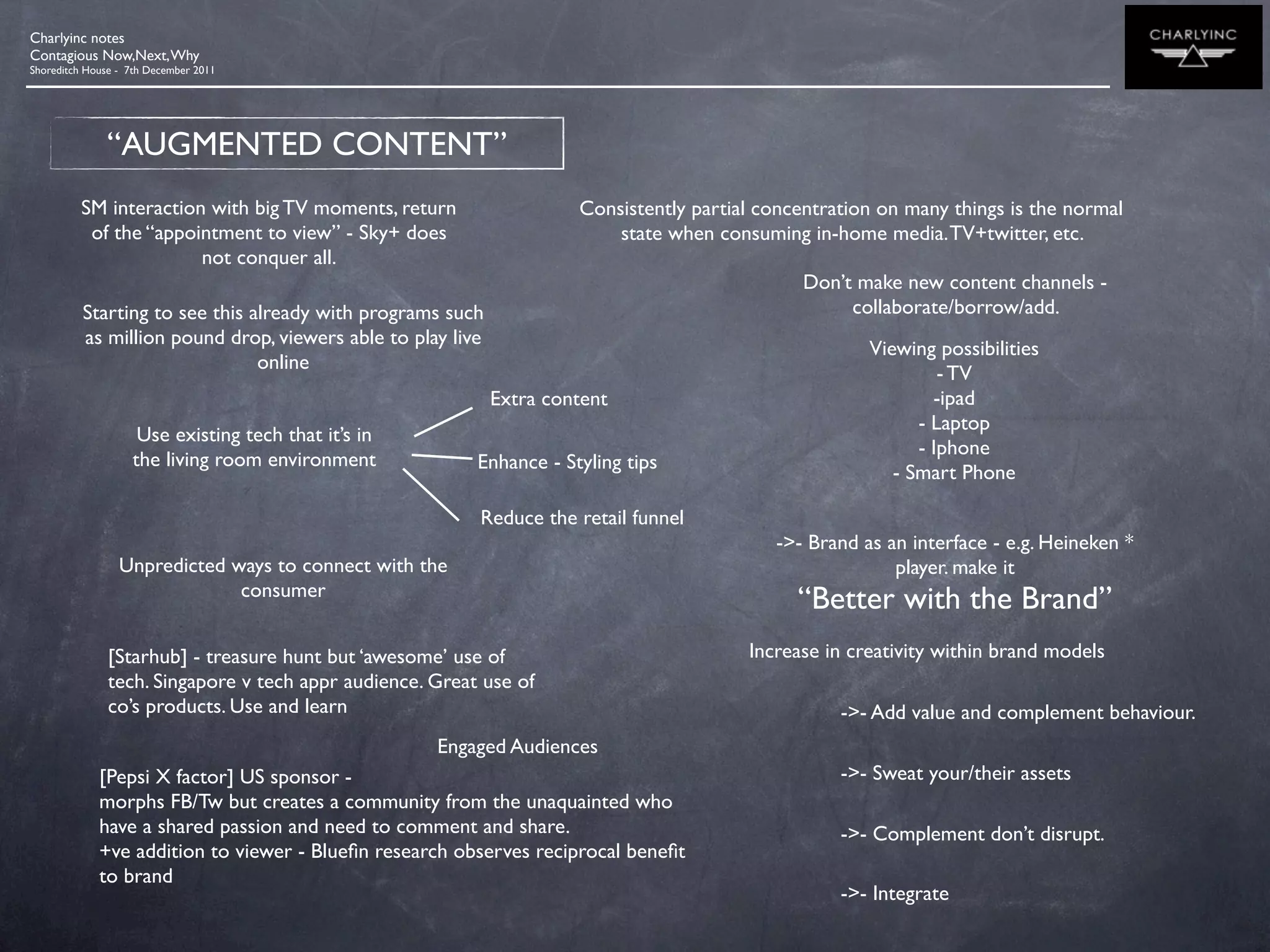 Charlyinc notes
Contagious Now,Next, Why
Shoreditch House - 7th December 2011




              “AUGMENTED CONTENT”
         SM interaction with big TV moments, return                   Consistently partial concentration on many things is the normal
          of the “appointment to view” - Sky+ does                        state when consuming in-home media. TV+twitter, etc.
                       not conquer all.
                                                                                               Don’t make new content channels -
          Starting to see this already with programs such                                           collaborate/borrow/add.
          as million pound drop, viewers able to play live
                                                                                                       Viewing possibilities
                                online
                                                                                                                - TV
                                                             Extra content                                     -ipad
                                                                                                             - Laptop
                    Use existing tech that it’s in
                                                                                                             - Iphone
                   the living room environment            Enhance - Styling tips                          - Smart Phone

                                                          Reduce the retail funnel
                                                                                            ->- Brand as an interface - e.g. Heineken *
                 Unpredicted ways to connect with the                                                     player. make it
                              consumer
                                                                                               “Better with the Brand”
               [Starhub] - treasure hunt but ‘awesome’ use of                            Increase in creativity within brand models
               tech. Singapore v tech appr audience. Great use of
               co’s products. Use and learn                                                         ->- Add value and complement behaviour.
                                                     Engaged Audiences
             [Pepsi X factor] US sponsor -                                                          ->- Sweat your/their assets
             morphs FB/Tw but creates a community from the unaquainted who
             have a shared passion and need to comment and share.                                   ->- Complement don’t disrupt.
             +ve addition to viewer - Blueﬁn research observes reciprocal beneﬁt
             to brand
                                                                                                    ->- Integrate
 