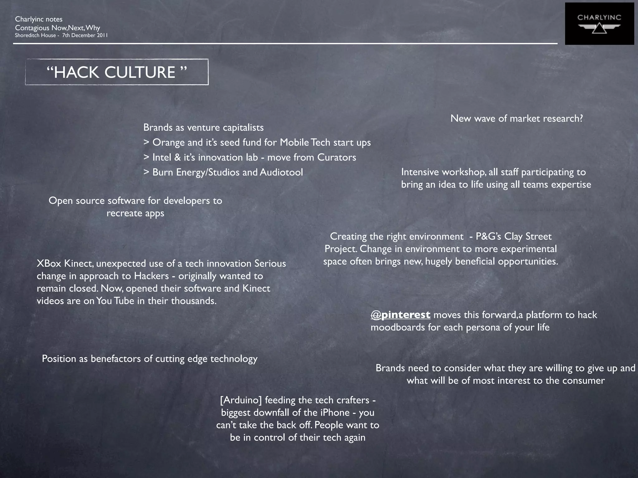 Charlyinc notes
Contagious Now,Next, Why
Shoreditch House - 7th December 2011




            “HACK CULTURE ”

                                                                                                                New wave of market research?
                                       Brands as venture capitalists
                                       > Orange and it’s seed fund for Mobile Tech start ups
                                       > Intel & it’s innovation lab - move from Curators
                                       > Burn Energy/Studios and Audiotool                          Intensive workshop, all staff participating to
                                                                                                    bring an idea to life using all teams expertise
            Open source software for developers to
                        recreate apps

                                                                                 Creating the right environment - P&G’s Clay Street
                                                                                Project. Change in environment to more experimental
        XBox Kinect, unexpected use of a tech innovation Serious                space often brings new, hugely beneﬁcial opportunities.
        change in approach to Hackers - originally wanted to
        remain closed. Now, opened their software and Kinect
        videos are on You Tube in their thousands.
                                                                                           @pinterest moves this forward,a platform to hack
                                                                                           moodboards for each persona of your life

          Position as benefactors of cutting edge technology
                                                                                               Brands need to consider what they are willing to give up and
                                                                                                      what will be of most interest to the consumer
                                                        [Arduino] feeding the tech crafters -
                                                        biggest downfall of the iPhone - you
                                                       can’t take the back off. People want to
                                                          be in control of their tech again
 