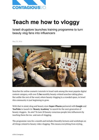 Teach me how to vloggy
Israeli drugstore launches training programme to turn
beauty vlog fans into influencers
May 23, 2016
Searches for online cosmetic tutorials in Israel rank among the most popular digital
content category, with over 3.5m monthly beauty-related searches taking place.
But unlike the rest of the word, where beauty vlogging is a crowded space, in Israel
this community is just beginning to grow.
With that in mind, drug and beauty store Super-Pharm partnered with Google and
YouTube to launch its ‘Beauty Academy’ in search for the next generation of
beauty vloggers. Its aim? To turn 20 beauty-conscious people into influencers by
teaching them the ins- and outs of vlogging.
The programme runs for a month and includes biweekly lectures and workshops on
all things related to beauty video vlogging. This means everything from styling,
©2016 Contagious
 