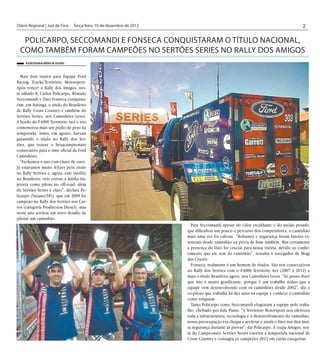 Diário Regional | Juiz de Fora	 Terça-feira, 10 de dezembro de 2012                                                                   2

  Policarpo, Seccomandi e Fonseca conquistaram o título nacional,
 como também foram Campeões no Sertões Series no Rally dos Amigos
     Assessoria/Mércia Suziki



  Mais dois títulos para Equipe Ford
Racing Trucks/Território Motorsport.
Após vencer o Rally dos Amigos, nes-
te sábado 8, Carlos Policarpo, Rômulo
Seccomandi e Davi Fonseca conquista-
ram ,em Itatinga, o título do Brasileiro
de Rally Cross Country e também do
Sertões Series, nos Caminhões Leves.
A bordo do F4000 Território 4x4 o trio
comemorou mais um pódio de peso na
temporada. Antes, em agosto, haviam
garantido o título no Rally dos Ser-
tões, que trouxe o hexacampeonato
consecutivo para o time oficial da Ford
Caminhões.
  "Fechamos o ano com chave de ouro.
Já estávamos muito felizes pelo título
no Rally Sertões e, agora, este inédito
no Brasileiro, veio coroar a minha tra-
jetória como piloto no off-road, além
do Sertões Series é claro", declara Po-
licarpo (Suzano/SP)), que em 2009 foi
campeão no Rally dos Sertões nos Car-
ros (categoria Production Diesel), mas
neste ano aceitou um novo desafio de
pilotar um caminhão.
                                                                        Para Seccomandi apesar do calor escaldante e do areião pesado,
                                                                      que dificultou um pouco o percurso dos competidores, o caminhão
                                                                      mais uma vez foi valente. "Robustez e segurança foram fatores es-
                                                                      senciais desde caminhão na prova de hoje também. Mas certamente
                                                                      a presença do Davi for crucial para nossa vitória, devido ao conhe-
                                                                      cimento que ele tem do caminhão", ressalta o navegador de Mogi
                                                                      das Cruzes.
                                                                        Fonseca, realmente é um homem de títulos. São seis consecutivos
                                                                      no Rally dos Sertões com o F4000 Território 4x4 (2007 a 2012) e
                                                                      mais o título Brasileiro agora, nos Caminhões Leves. "Só posso dizer
                                                                      que isto é muito gratificante, porque é um trabalho árduo que a
                                                                      equipe vem desenvolvendo com os caminhões desde 2002", diz o
                                                                      co-piloto que trabalha há dez anos na equipe e conhece o caminhão
                                                                      como ninguém.
                                                                        Tanto Policarpo como Seccomandi elogiaram a equipe pelo traba-
                                                                      lho, chefiado por Edu Piano. "A Território Motorsport nos ofereceu
                                                                      toda a infraestrutura, tecnologia e o desenvolvimento do caminhão,
                                                                      nossa preocupação era chegar e acelerar e ainda o Davi nos deu mui-
                                                                      ta segurança durante as provas", diz Policarpo. A etapa Amigos, sex-
                                                                      ta do Campeonato Sertões Series encerra a temporada nacional de
                                                                      Cross Country e consagra os campeões 2012 em várias categorias.
 