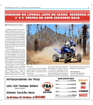 8

Diário Regional | Juiz de Fora	 Terça-feira, 12 de novembro de 2013

Beberibe no litoral leste do Ceará receberá a
3° e 4° etapas da Copa Cearense Baja
Foto: Angelo Savastano
Savastano Photo Sport / Assessoria

Localizada no litoral leste do Ceará, a
cidade de Beberibe será a sede das 3° e
4° etapas da Copa Cearense Baja. As disputas ocorrem nos dias 30 de novembro e
1° de dezembro de 2013, em um total de
150 km que prometem testar a habilidade
e a resistência de pilotos do Ceará, Paraíba, Piauí e Rio Grande do Norte. A prova
faz uma homenagem ao piloto de motociclismo Luiz Carlos Borim, uma das lendas
do off-road no Brasil e que nos deixou em
outubro deste ano.
O local escolhido para a prova foi a
Fazenda Nova Vida,propriedade do piloto cearense Adhemar Pereira, conhecido
como Índio, localizada a cerca de 1 km
do centro de Beberibe e em área de belas
paisagens naturais. O trajeto total será de
25 km em terreno duro, com curvas marcadas a cada 600 m e um setor especialde
aproximadamente 5 km em zigue-zague.
Grandes nomes do off-road nacional
estão confirmados, como os cearenses
Helâindo Onofre, líder na categoria Moto
Super-Production nas 1° e 2° etapas da
Copa, e Robledo Nicolett. Entram na
competição também Tom Rosa , George
Ximenes, Wescley Ferreira e João Filho,

entre outros.
A Copa Cearense Baja é homologada pela Federação Cearense de Motociclismo (FMC) e organizada pela AB
Comunicação
Assim como ocorreu nas primeiras eta-

pas da Copa Cearense Baja, realizadas na
Fazenda Magi, em Caucaia, nos dias 26 e
27 de outubro, a organização do evento realizará um café da manhã nos dois
dias de competições para recepcionar os
participantes. Além disso, disponibilizará

estrutura self-service(custo por conta do
participante) na hora do almoço.
Mais informações:
Arlen Barros (85) 8602 2528
Paulo Cesar(85) 9782.1487

 