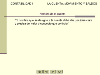 CONTABILIDAD I             LA CUENTA, MOVIMIENTO Y SALDOS


                     Nombre de la cuenta

  “El nombre que se designe a la cuenta debe dar una idea clara
  y precisa del valor o concepto que controla “
 