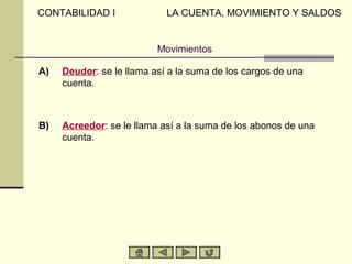 CONTABILIDAD I              LA CUENTA, MOVIMIENTO Y SALDOS


                          Movimientos

A)   Deudor: se le llama así a la suma de los cargos de una
     cuenta.



B)   Acreedor: se le llama así a la suma de los abonos de una
     cuenta.
 