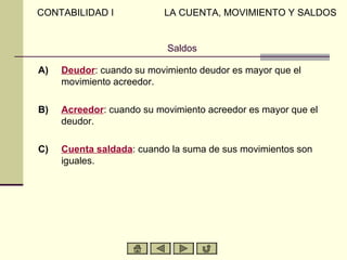CONTABILIDAD I             LA CUENTA, MOVIMIENTO Y SALDOS


                           Saldos

A)   Deudor: cuando su movimiento deudor es mayor que el
     movimiento acreedor.

B)   Acreedor: cuando su movimiento acreedor es mayor que el
     deudor.

C)   Cuenta saldada: cuando la suma de sus movimientos son
     iguales.
 