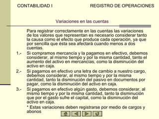 CONTABILIDAD I                       REGISTRO DE OPERACIONES


                    Variaciones en las cuentas

      Para registrar correctamente en las cuentas las variaciones
      de los valores que representan es necesario considerar tanto
      la causa como el efecto que produce cada operación, ya que
      por sencilla que ésta sea afectará cuando menos a dos
      cuentas.
1.-   Si compramos mercancía y la pagamos en efectivo, debemos
      considerar, al mismo tiempo y por la misma cantidad, tanto el
      aumento del activo en mercancías, como la disminución del
      activo en caja.
2.-   Si pagamos en efectivo una letra de cambio a nuestro cargo,
      debemos considerar, al mismo tiempo y por la misma
      cantidad, tanto la disminución del pasivo en documentos por
      pagar, como la disminución del activo en caja.
3.-   Si pagamos en efectivo algún gasto, debemos considerar, al
      mismo tiempo y por la misma cantidad, tanto la disminución
      que por el gasto sufre el capital, como la disminución del
      activo en caja.
      * Estas variaciones deben registrarse por medio de cargos y
      abonos
 