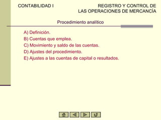 CONTABILIDAD I                      REGISTRO Y CONTROL DE
                             LAS OPERACIONES DE MERCANCÍA

                   Procedimiento analítico

  A) Definición.
  B) Cuentas que emplea.
  C) Movimiento y saldo de las cuentas.
  D) Ajustes del procedimiento.
  E) Ajustes a las cuentas de capital o resultados.
 